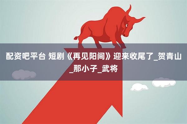 配资吧平台 短剧《再见阳间》迎来收尾了_贺青山_那小子_武将