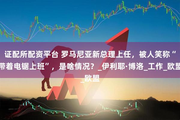 证配所配资平台 罗马尼亚新总理上任，被人笑称“带着电锯上班”，是啥情况？_伊利耶·博洛_工作_欧盟