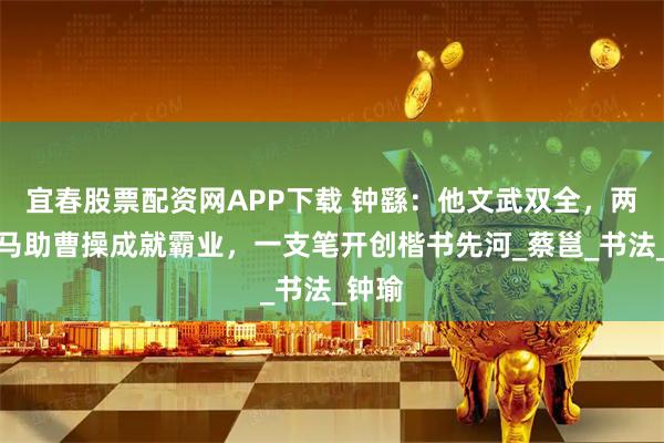 宜春股票配资网APP下载 钟繇：他文武双全，两千匹马助曹操成就霸业，一支笔开创楷书先河_蔡邕_书法_钟瑜