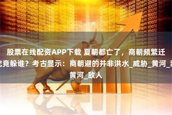 股票在线配资APP下载 夏朝都亡了，商朝频繁迁都究竟躲谁？考古显示：商朝避的并非洪水_威胁_黄河_敌人