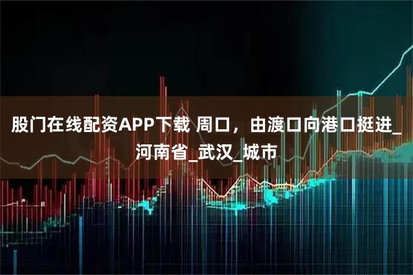 股门在线配资APP下载 周口，由渡口向港口挺进_河南省_武汉_城市