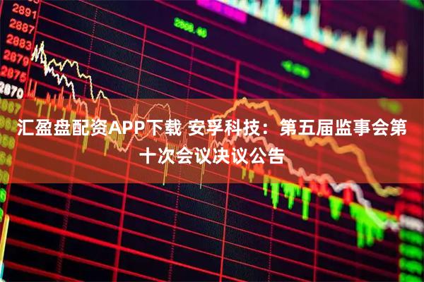 汇盈盘配资APP下载 安孚科技：第五届监事会第十次会议决议公告