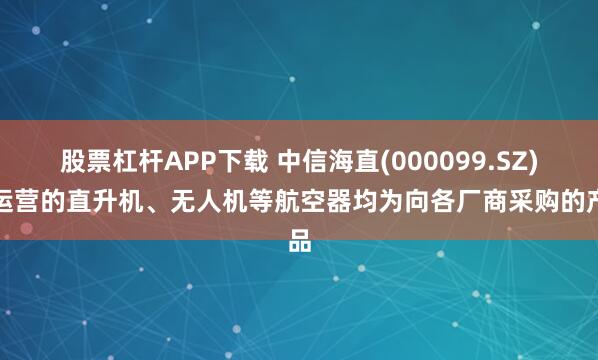 股票杠杆APP下载 中信海直(000099.SZ)：运营的直升机、无人机等航空器均为向各厂商采购的产品