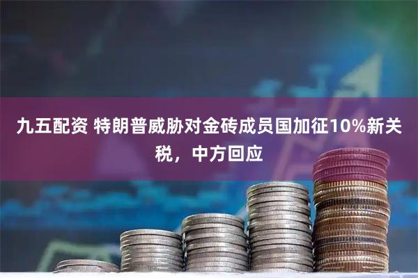 九五配资 特朗普威胁对金砖成员国加征10%新关税，中方回应