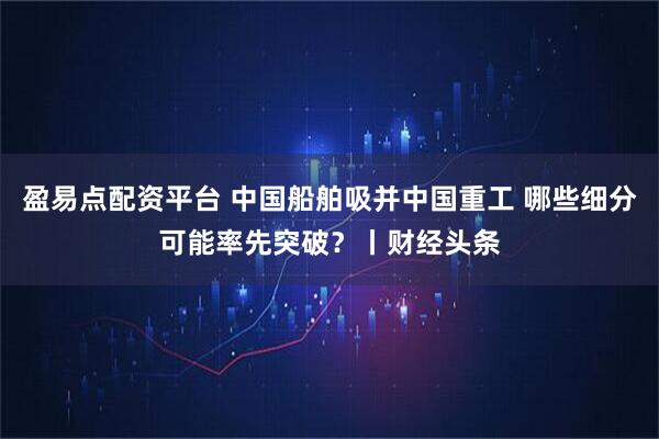 盈易点配资平台 中国船舶吸并中国重工 哪些细分可能率先突破？丨财经头条