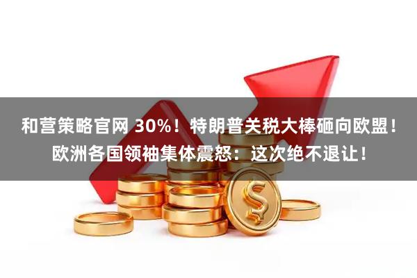 和营策略官网 30%！特朗普关税大棒砸向欧盟！欧洲各国领袖集体震怒：这次绝不退让！