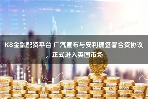 K8金融配资平台 广汽宣布与安利捷签署合资协议，正式进入英国市场