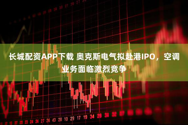 长城配资APP下载 奥克斯电气拟赴港IPO，空调业务面临激烈竞争