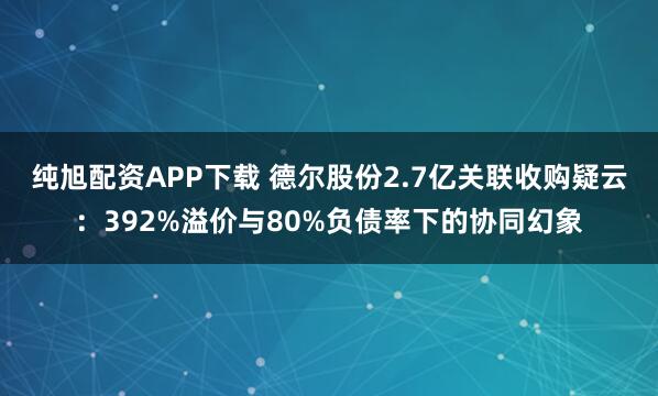 纯旭配资APP下载 德尔股份2.7亿关联收购疑云：392%溢价与80%负债率下的协同幻象