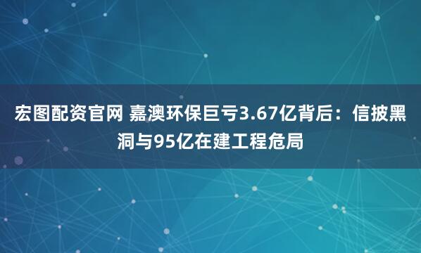宏图配资官网 嘉澳环保巨亏3.67亿背后：信披黑洞与95亿在建工程危局