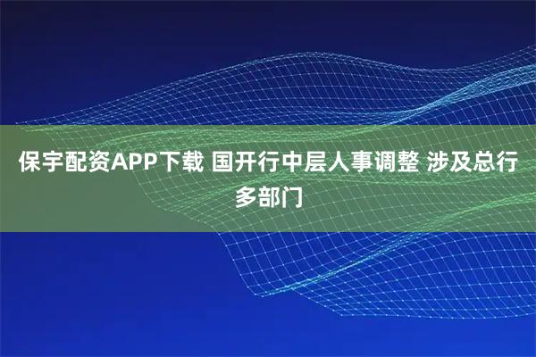 保宇配资APP下载 国开行中层人事调整 涉及总行多部门