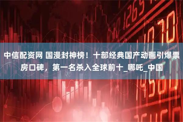 中信配资网 国漫封神榜！十部经典国产动画引爆票房口碑，第一名杀入全球前十_哪吒_中国