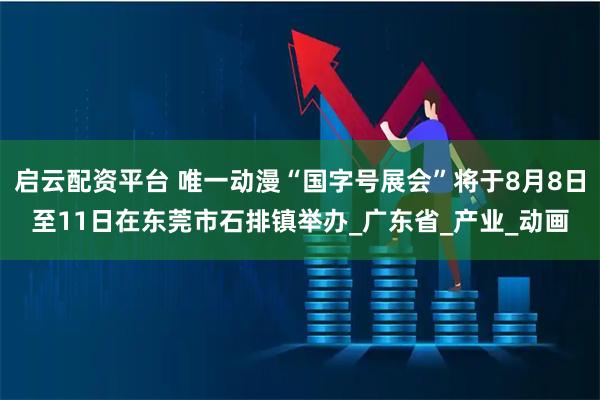 启云配资平台 唯一动漫“国字号展会”将于8月8日至11日在东莞市石排镇举办_广东省_产业_动画