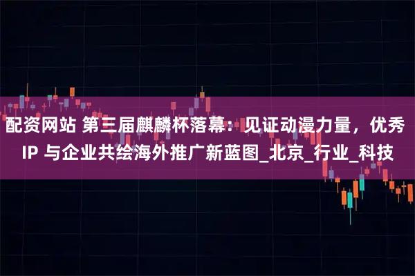 配资网站 第三届麒麟杯落幕：见证动漫力量，优秀 IP 与企业共绘海外推广新蓝图_北京_行业_科技