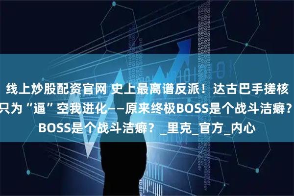 线上炒股配资官网 史上最离谱反派！达古巴手搓核弹屠城3万人，竟只为“逼”空我进化——原来终极BOSS是个战斗洁癖？_里克_官方_内心
