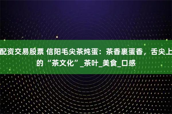 配资交易股票 信阳毛尖茶炖蛋：茶香裹蛋香，舌尖上的 “茶文化”_茶叶_美食_口感