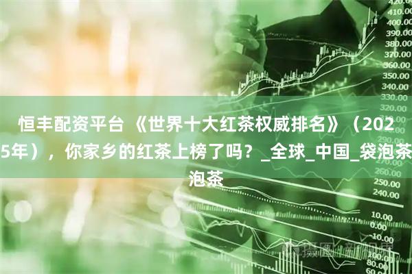 恒丰配资平台 《世界十大红茶权威排名》（2025年），你家乡的红茶上榜了吗？_全球_中国_袋泡茶