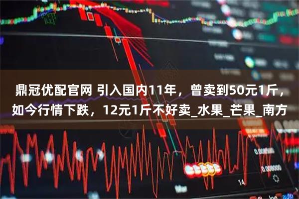 鼎冠优配官网 引入国内11年，曾卖到50元1斤，如今行情下跌，12元1斤不好卖_水果_芒果_南方