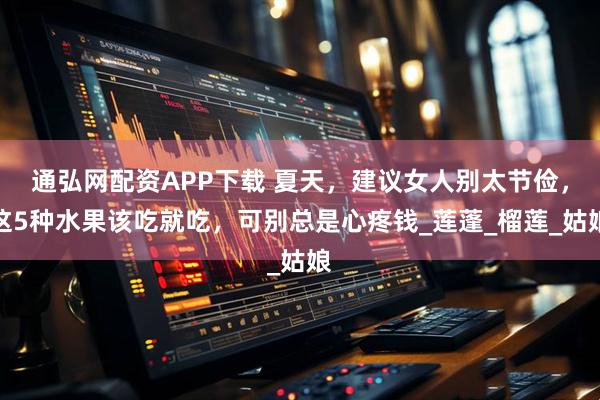 通弘网配资APP下载 夏天，建议女人别太节俭，这5种水果该吃就吃，可别总是心疼钱_莲蓬_榴莲_姑娘