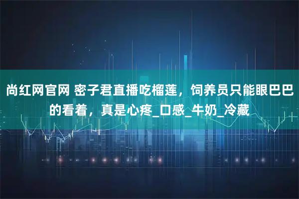 尚红网官网 密子君直播吃榴莲,饲养员只能眼巴巴的看着,真是心疼_口感_牛奶_冷藏