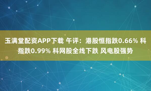 玉满堂配资APP下载 午评：港股恒指跌0.66% 科指跌0.99% 科网股全线下跌 风电股强势