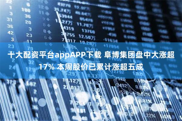十大配资平台appAPP下载 阜博集团盘中大涨超17% 本周股价已累计涨超五成