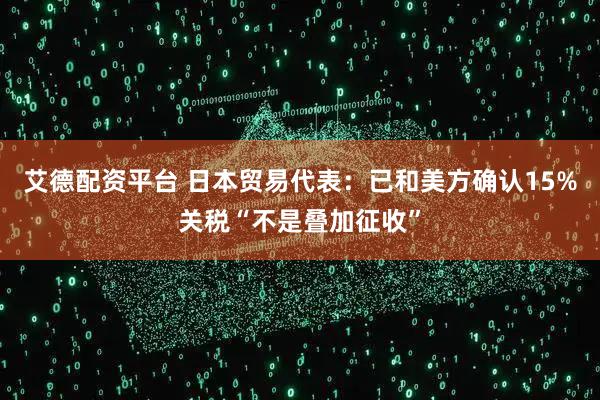 艾德配资平台 日本贸易代表：已和美方确认15%关税“不是叠加征收”