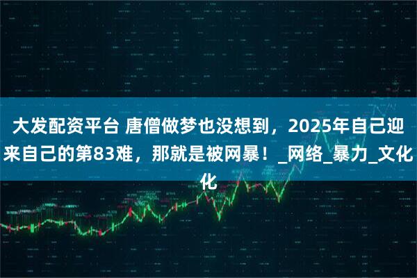 大发配资平台 唐僧做梦也没想到，2025年自己迎来自己的第83难，那就是被网暴！_网络_暴力_文化