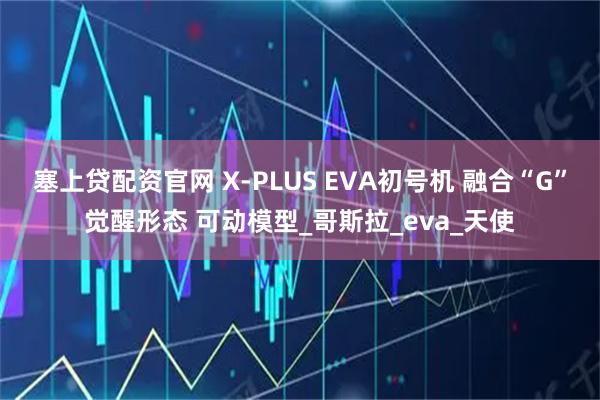 塞上贷配资官网 X-PLUS EVA初号机 融合“G”觉醒形态 可动模型_哥斯拉_eva_天使