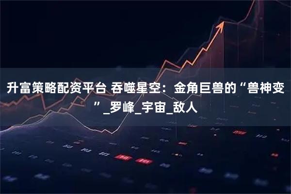 升富策略配资平台 吞噬星空:金角巨兽的“兽神变”_罗峰_宇宙_敌人