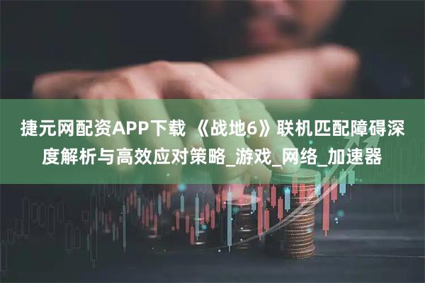 捷元网配资APP下载 《战地6》联机匹配障碍深度解析与高效应对策略_游戏_网络_加速器