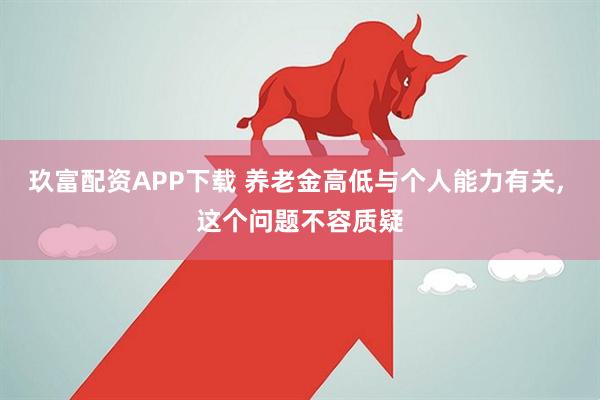 玖富配资APP下载 养老金高低与个人能力有关, 这个问题不容质疑