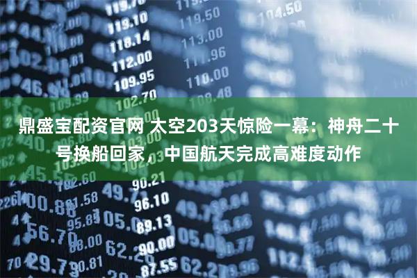 鼎盛宝配资官网 太空203天惊险一幕：神舟二十号换船回家，中国航天完成高难度动作