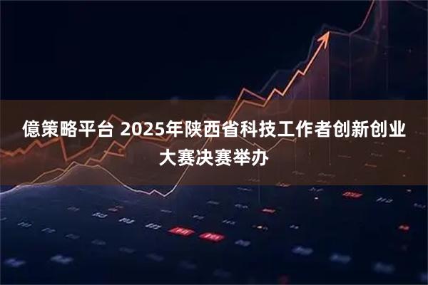 億策略平台 2025年陕西省科技工作者创新创业大赛决赛举办