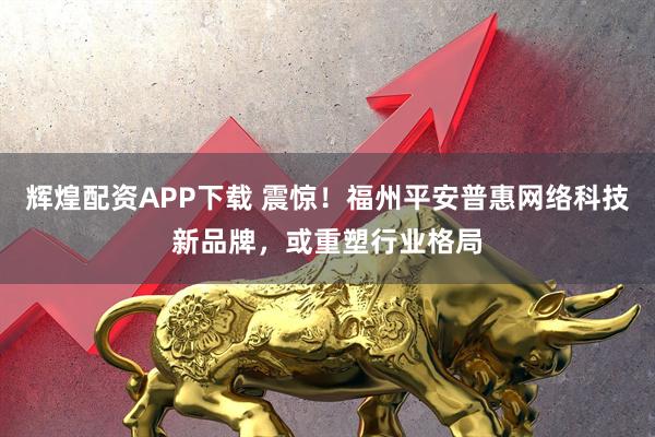 辉煌配资APP下载 震惊!福州平安普惠网络科技新品牌,或重塑行业格局