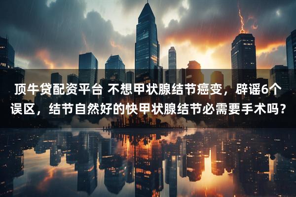 顶牛贷配资平台 不想甲状腺结节癌变，辟谣6个误区，结节自然好的快甲状腺结节必需要手术吗？