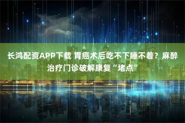 长鸿配资APP下载 胃癌术后吃不下睡不着？麻醉治疗门诊破解康复“堵点”