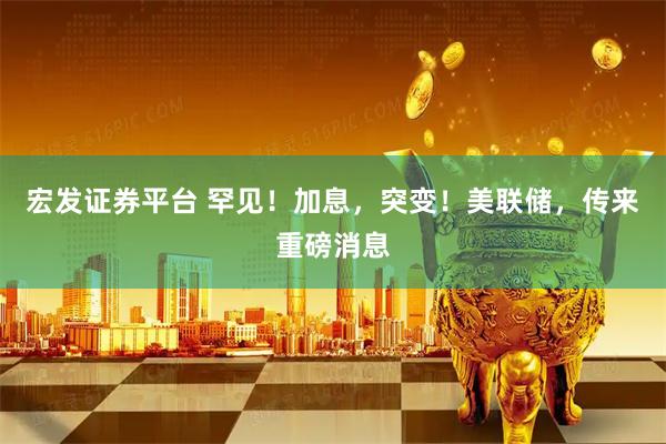 宏发证券平台 罕见！加息，突变！美联储，传来重磅消息